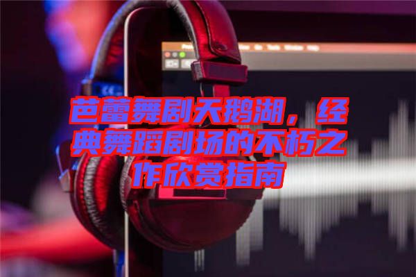 芭蕾舞劇天鵝湖，經典舞蹈劇場的不朽之作欣賞指南