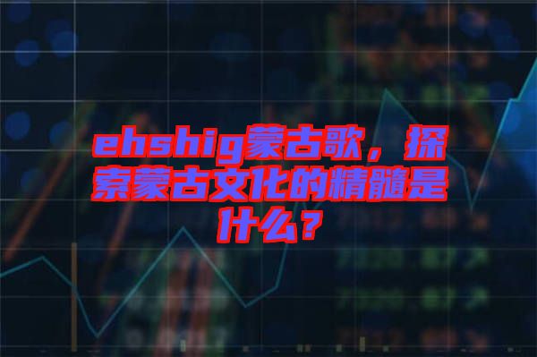 ehshig蒙古歌，探索蒙古文化的精髓是什么？