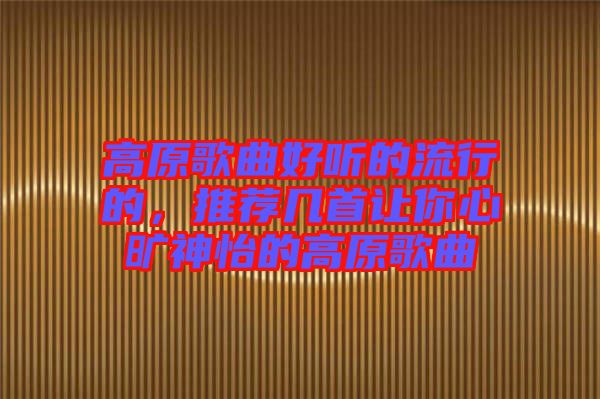 高原歌曲好聽的流行的，推薦幾首讓你心曠神怡的高原歌曲