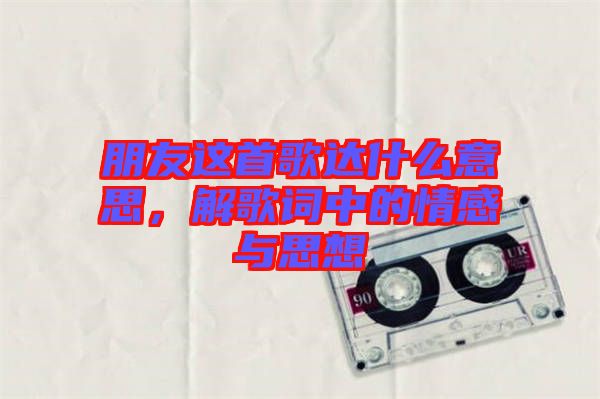 朋友這首歌達(dá)什么意思，解歌詞中的情感與思想