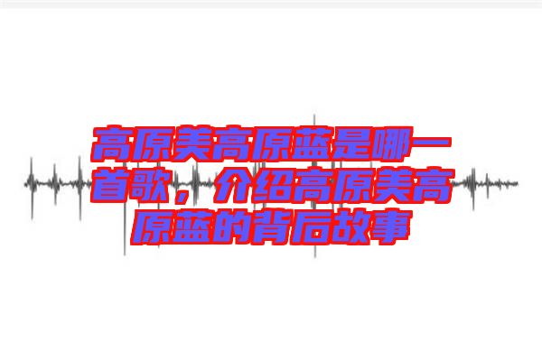高原美高原藍(lán)是哪一首歌，介紹高原美高原藍(lán)的背后故事