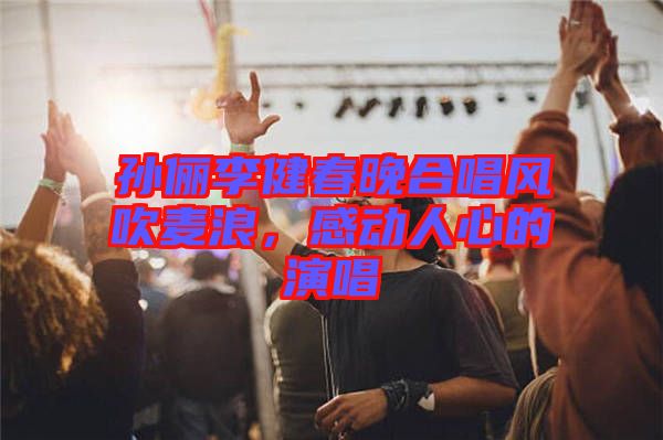 孫儷李健春晚合唱風(fēng)吹麥浪，感動(dòng)人心的演唱