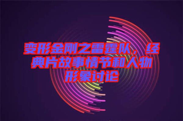 變形金剛之雷霆隊(duì)，經(jīng)典片故事情節(jié)和人物形象討論