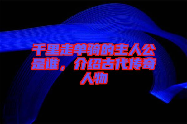 千里走單騎的主人公是誰，介紹古代傳奇人物