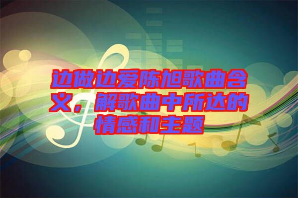 邊做邊愛陳旭歌曲含義，解歌曲中所達的情感和主題