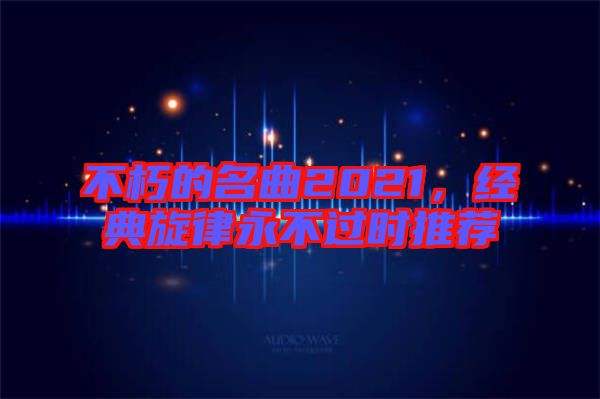 不朽的名曲2021，經(jīng)典旋律永不過時(shí)推薦