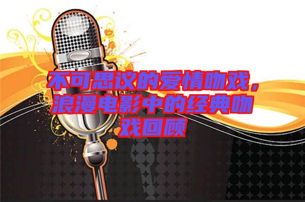 不可思議的愛(ài)情吻戲，浪漫電影中的經(jīng)典吻戲回顧
