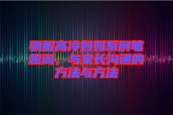 馴服高冷媽媽系例筆趣閣，與家長溝通的方法與方法