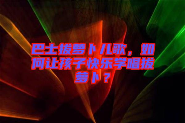 巴士拔蘿卜兒歌，如何讓孩子快樂(lè)學(xué)唱拔蘿卜？