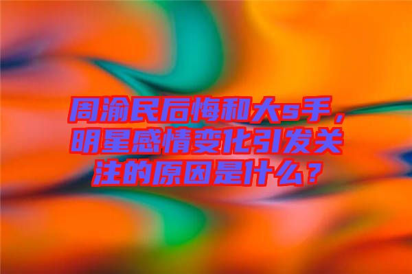 周渝民后悔和大s手，明星感情變化引發(fā)關(guān)注的原因是什么？