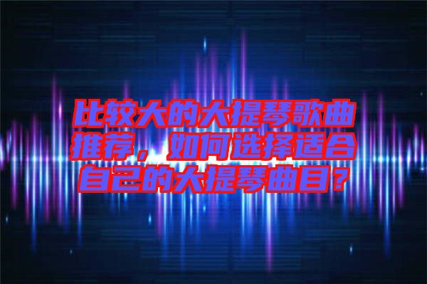 比較大的大提琴歌曲推薦，如何選擇適合自己的大提琴曲目？