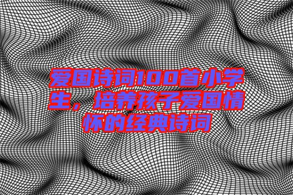 愛(ài)國(guó)詩(shī)詞100首小學(xué)生，培養(yǎng)孩子愛(ài)國(guó)情懷的經(jīng)典詩(shī)詞