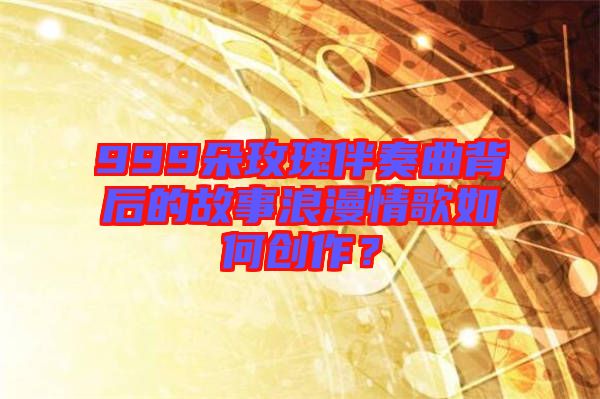 999朵玫瑰伴奏曲背后的故事浪漫情歌如何創(chuàng)作？