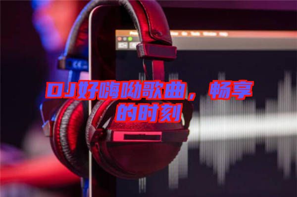 DJ好嗨呦歌曲，暢享的時刻