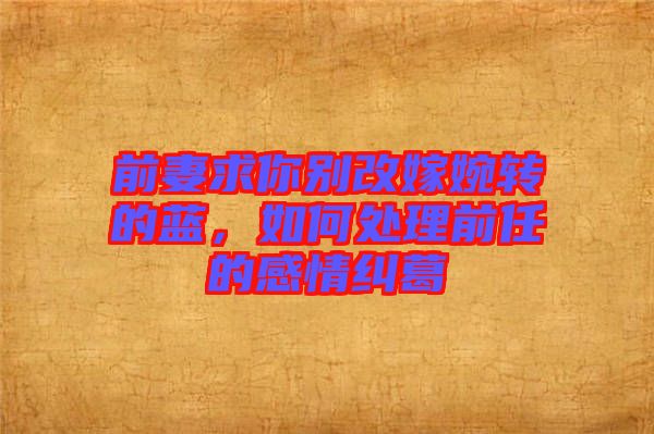 前妻求你別改嫁婉轉(zhuǎn)的藍(lán)，如何處理前任的感情糾葛