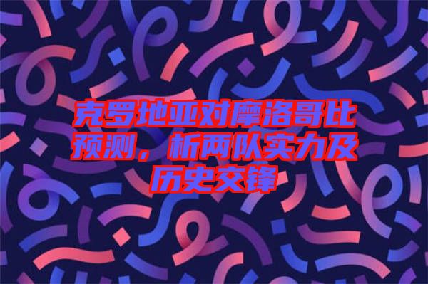 克羅地亞對(duì)摩洛哥比預(yù)測(cè)，析兩隊(duì)實(shí)力及歷史交鋒