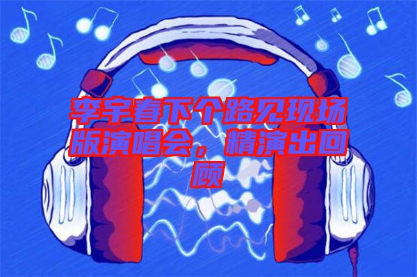 李宇春下個路見現(xiàn)場版演唱會，精演出回顧
