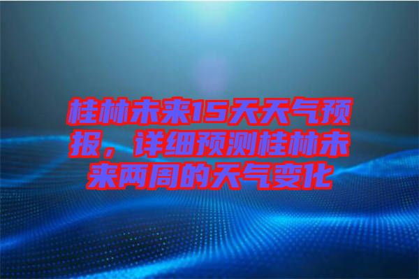 桂林未來15天天氣預(yù)報(bào)，詳細(xì)預(yù)測桂林未來兩周的天氣變化