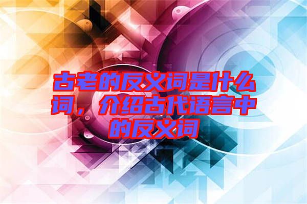 古老的反義詞是什么詞，介紹古代語(yǔ)言中的反義詞