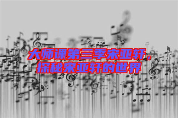 大師課第三季宋亞軒，探秘宋亞軒的世界