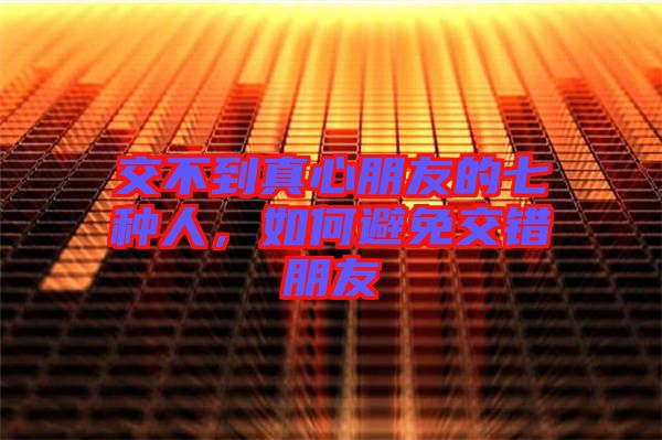 交不到真心朋友的七種人，如何避免交錯朋友