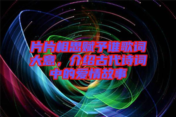 片片相思賦予誰歌詞大意，介紹古代詩詞中的愛情故事