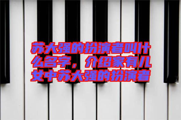 蘇大強的扮演者叫什么名字，介紹家有兒女中蘇大強的扮演者