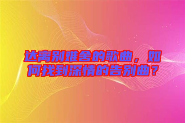 達(dá)離別難舍的歌曲，如何找到深情的告別曲？
