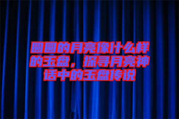 圓圓的月亮像什么樣的玉盤，探尋月亮神話中的玉盤傳說(shuō)