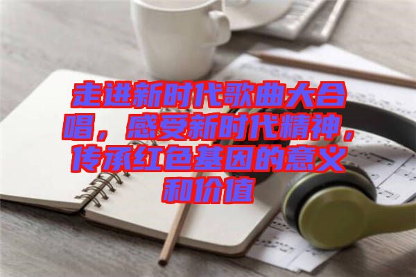 走進(jìn)新時(shí)代歌曲大合唱，感受新時(shí)代精神，傳承紅色基因的意義和價(jià)值