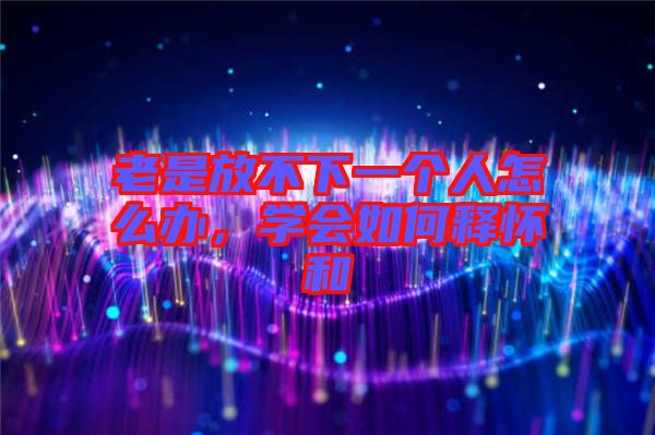 老是放不下一個人怎么辦，學會如何釋懷和