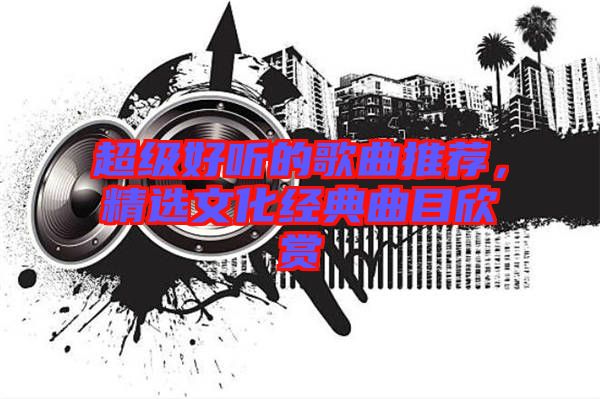 超級好聽的歌曲推薦，精選文化經(jīng)典曲目欣賞