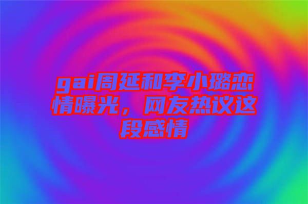 gai周延和李小璐戀情曝光，網(wǎng)友熱議這段感情