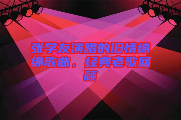 張學(xué)友演唱的舊情綿綿歌曲，經(jīng)典老歌回顧