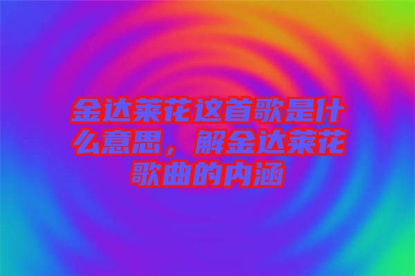 金達(dá)萊花這首歌是什么意思，解金達(dá)萊花歌曲的內(nèi)涵