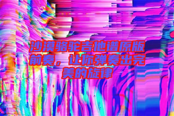 沙漠駱駝吉他譜原版前奏，讓你彈奏出完美的旋律