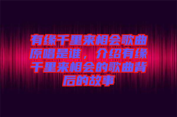 有緣千里來相會歌曲原唱是誰，介紹有緣千里來相會的歌曲背后的故事