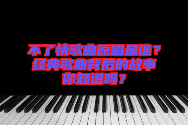 不了情歌曲原唱是誰(shuí)？經(jīng)典歌曲背后的故事你知道嗎？