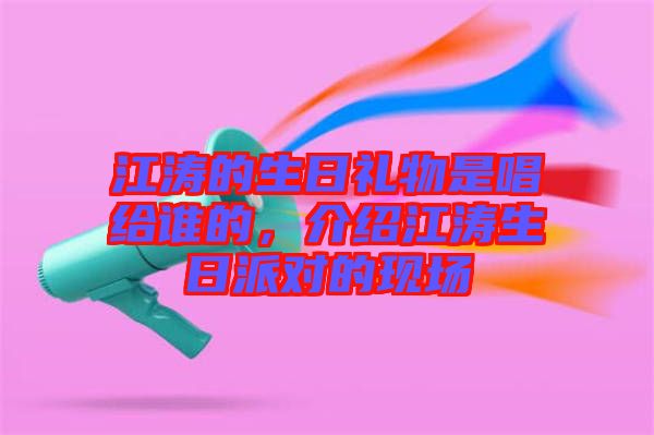 江濤的生日禮物是唱給誰(shuí)的，介紹江濤生日派對(duì)的現(xiàn)場(chǎng)