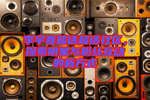 李宇春超話超話社區(qū)，探索明星與粉絲互動(dòng)的新方式