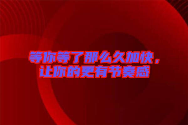 等你等了那么久加快，讓你的更有節(jié)奏感