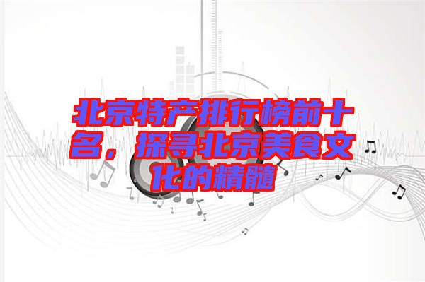 北京特產(chǎn)排行榜前十名，探尋北京美食文化的精髓