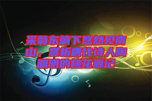 采菊東籬下悠然見南山，賞析唐代詩人陶淵明的桃花源記