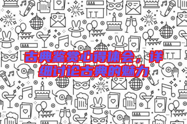 古典鑒賞心得體會，詳細(xì)討論古典的魅力