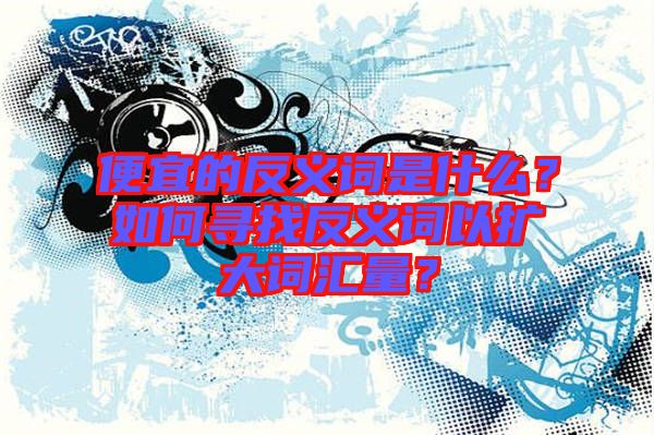 便宜的反義詞是什么？如何尋找反義詞以擴大詞匯量？