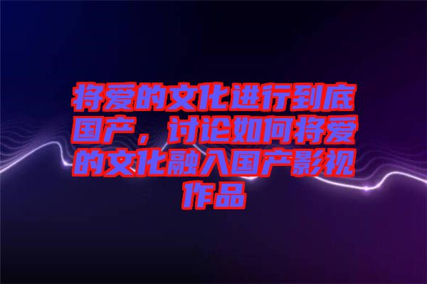 將愛(ài)的文化進(jìn)行到底國(guó)產(chǎn)，討論如何將愛(ài)的文化融入國(guó)產(chǎn)影視作品