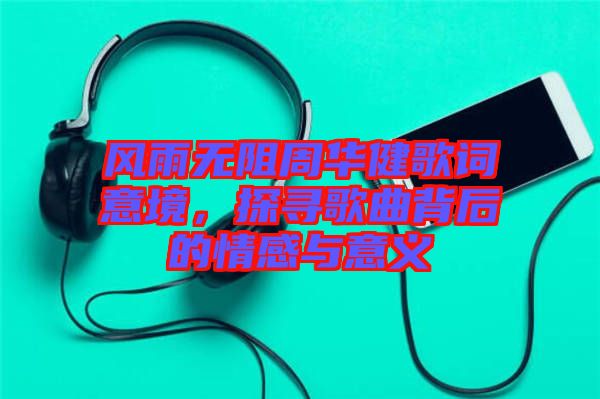 風雨無阻周華健歌詞意境，探尋歌曲背后的情感與意義