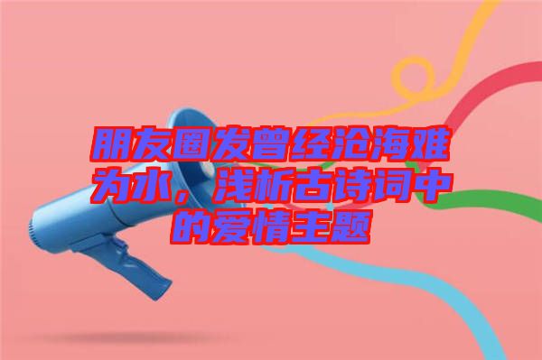 朋友圈發(fā)曾經(jīng)滄海難為水，淺析古詩詞中的愛情主題