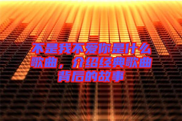 不是我不愛你是什么歌曲，介紹經(jīng)典歌曲背后的故事