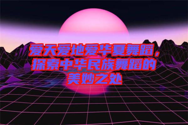 愛天愛地愛華夏舞蹈，探索中華民族舞蹈的美妙之處